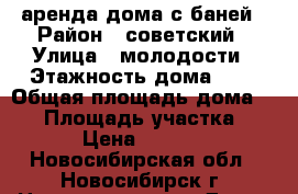 аренда дома с баней › Район ­ советский › Улица ­ молодости › Этажность дома ­ 2 › Общая площадь дома ­ 75 › Площадь участка ­ 6 › Цена ­ 6 000 - Новосибирская обл., Новосибирск г. Недвижимость » Дома, коттеджи, дачи аренда   